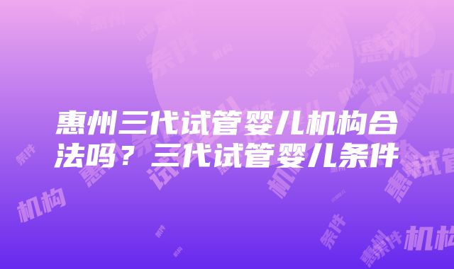 惠州三代试管婴儿机构合法吗？三代试管婴儿条件