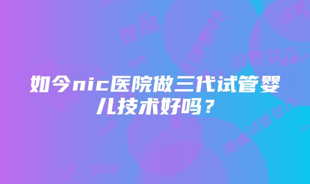 如今nic医院做三代试管婴儿技术好吗？