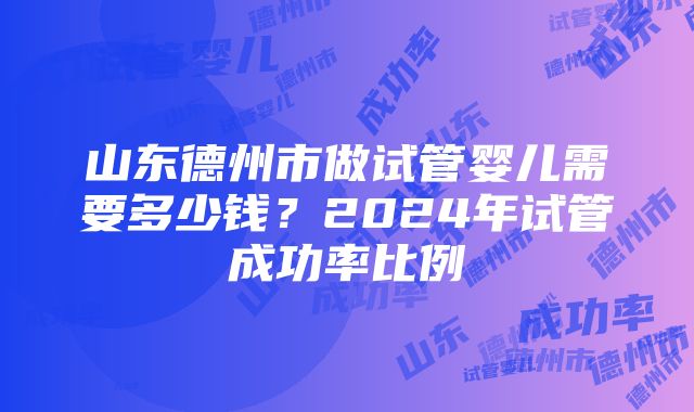 山东德州市做试管婴儿需要多少钱？2024年试管成功率比例