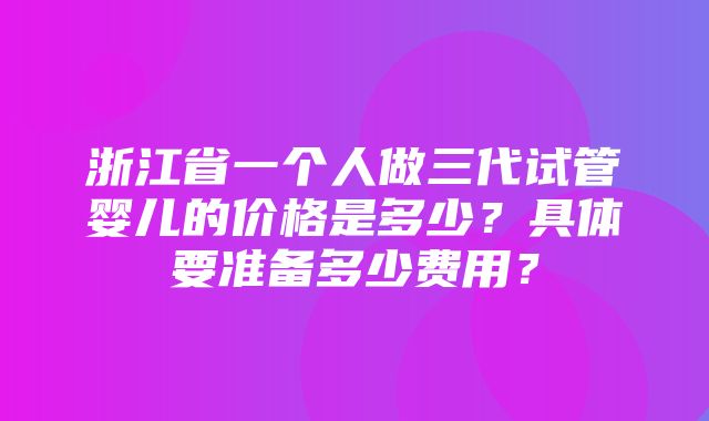 浙江省一个人做三代试管婴儿的价格是多少？具体要准备多少费用？