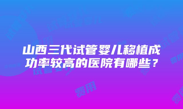 山西三代试管婴儿移植成功率较高的医院有哪些？