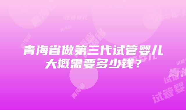 青海省做第三代试管婴儿大概需要多少钱？