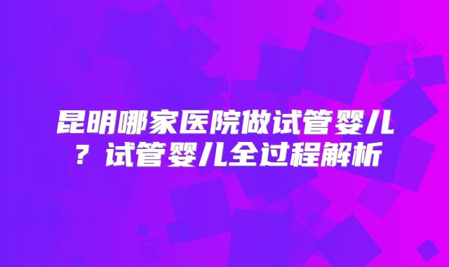 昆明哪家医院做试管婴儿？试管婴儿全过程解析