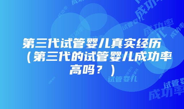 第三代试管婴儿真实经历（第三代的试管婴儿成功率高吗？）