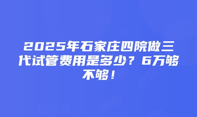 2025年石家庄四院做三代试管费用是多少？6万够不够！