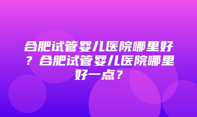 合肥试管婴儿医院哪里好？合肥试管婴儿医院哪里好一点？