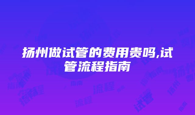 扬州做试管的费用贵吗,试管流程指南