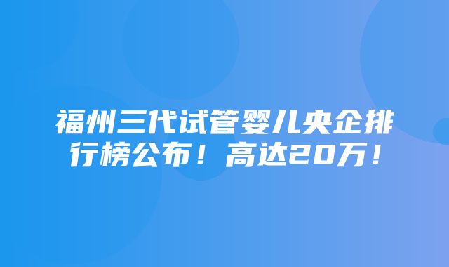 福州三代试管婴儿央企排行榜公布！高达20万！