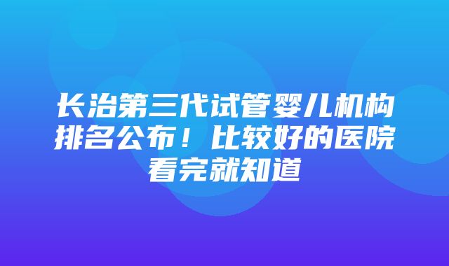 长治第三代试管婴儿机构排名公布！比较好的医院看完就知道