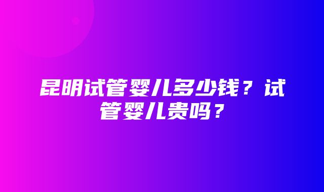 昆明试管婴儿多少钱？试管婴儿贵吗？