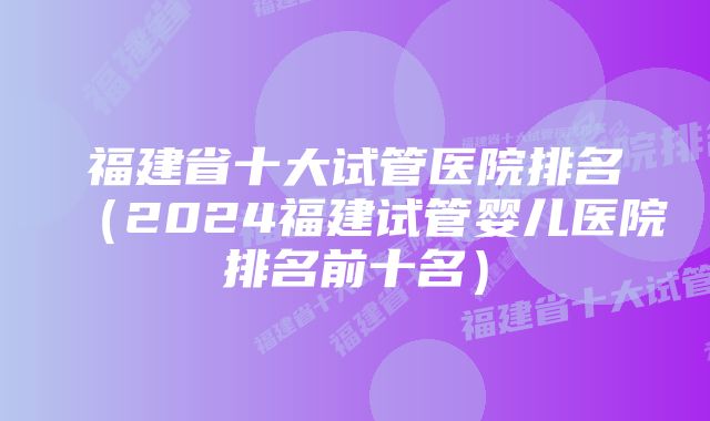 福建省十大试管医院排名（2024福建试管婴儿医院排名前十名）