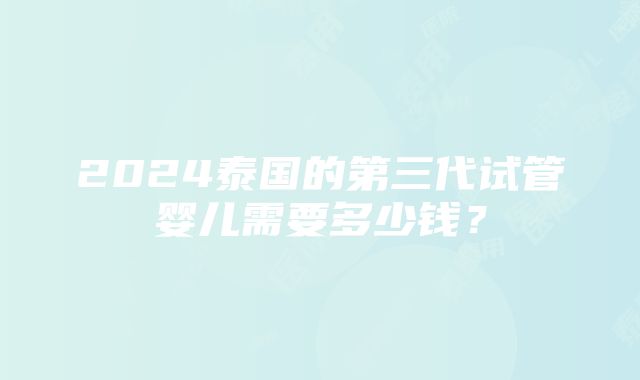 2024泰国的第三代试管婴儿需要多少钱？