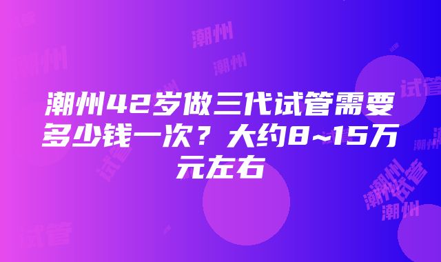 潮州42岁做三代试管需要多少钱一次？大约8~15万元左右