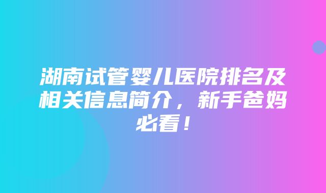 湖南试管婴儿医院排名及相关信息简介，新手爸妈必看！