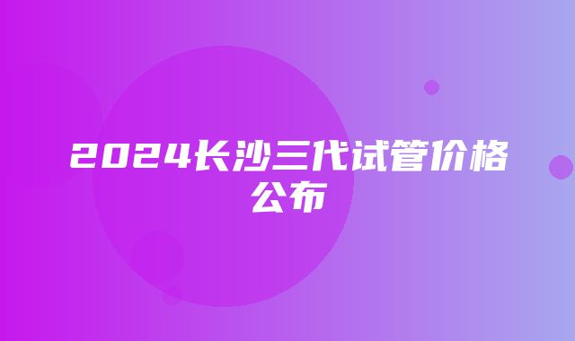 2024长沙三代试管价格公布