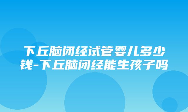 下丘脑闭经试管婴儿多少钱-下丘脑闭经能生孩子吗