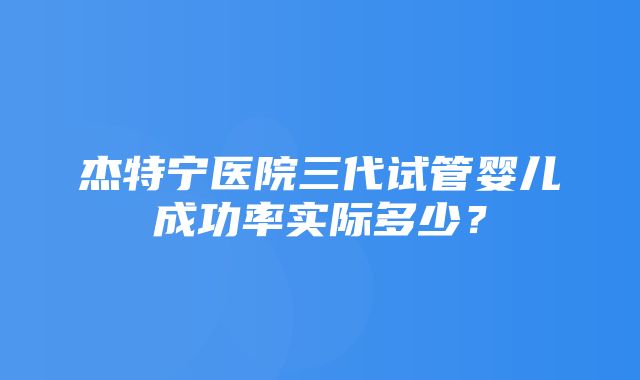 杰特宁医院三代试管婴儿成功率实际多少？