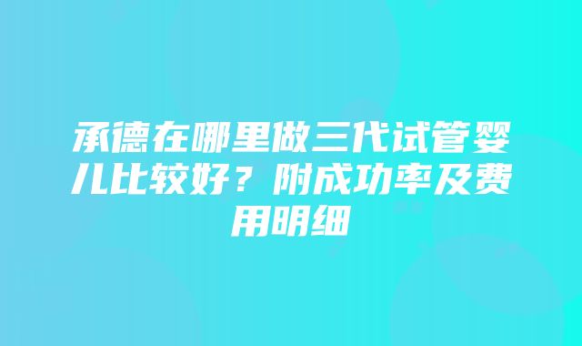 承德在哪里做三代试管婴儿比较好？附成功率及费用明细