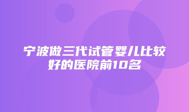 宁波做三代试管婴儿比较好的医院前10名