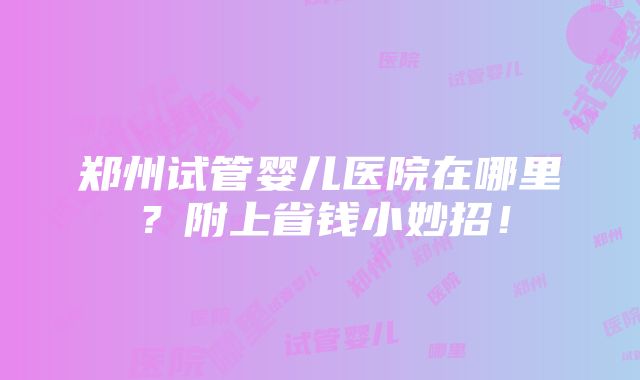 郑州试管婴儿医院在哪里？附上省钱小妙招！