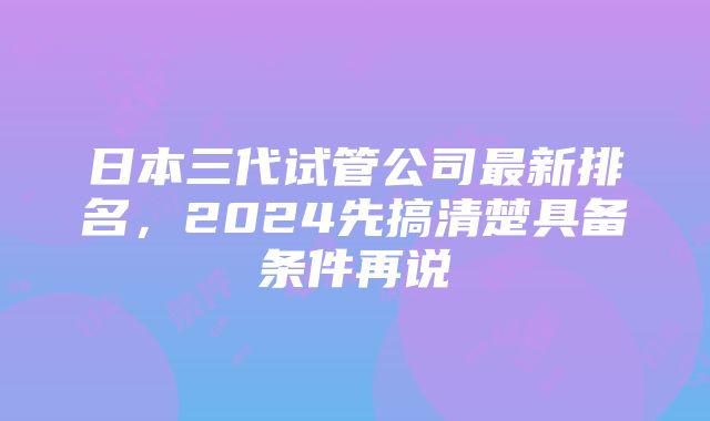 日本三代试管公司最新排名，2024先搞清楚具备条件再说