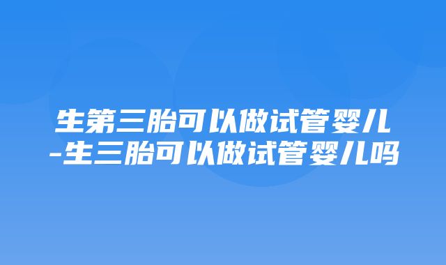 生第三胎可以做试管婴儿-生三胎可以做试管婴儿吗