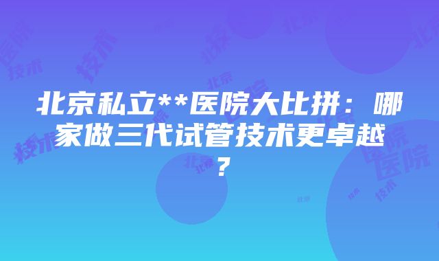 北京私立**医院大比拼：哪家做三代试管技术更卓越？