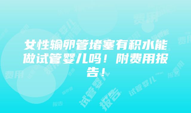 女性输卵管堵塞有积水能做试管婴儿吗！附费用报告！