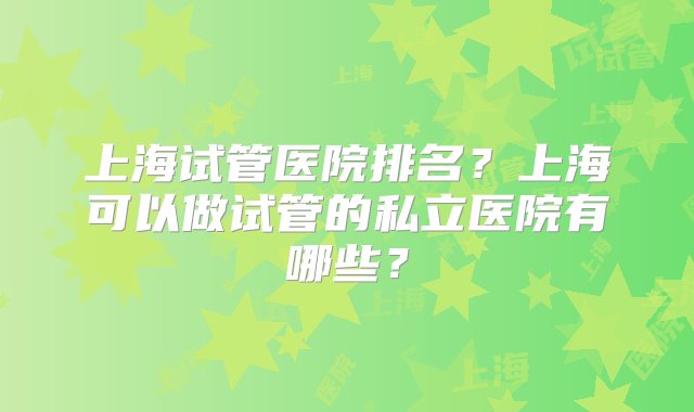 上海试管医院排名？上海可以做试管的私立医院有哪些？