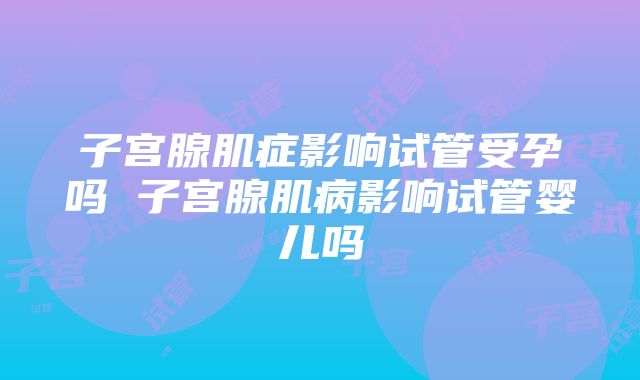 子宫腺肌症影响试管受孕吗 子宫腺肌病影响试管婴儿吗