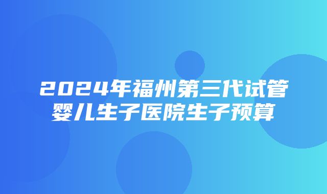 2024年福州第三代试管婴儿生子医院生子预算