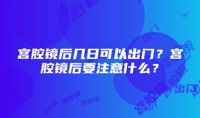 宫腔镜后几日可以出门？宫腔镜后要注意什么？