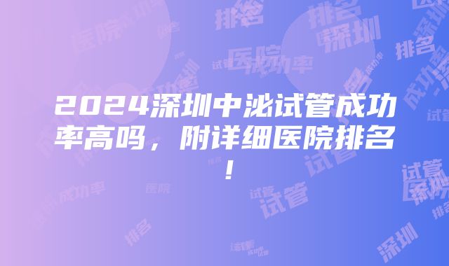 2024深圳中泌试管成功率高吗，附详细医院排名！