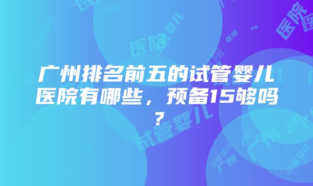 广州排名前五的试管婴儿医院有哪些，预备15够吗？