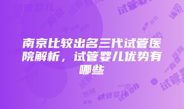 南京比较出名三代试管医院解析，试管婴儿优势有哪些