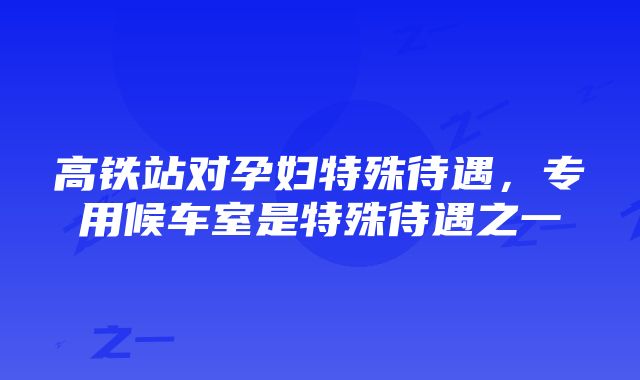 高铁站对孕妇特殊待遇，专用候车室是特殊待遇之一