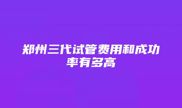 郑州三代试管费用和成功率有多高