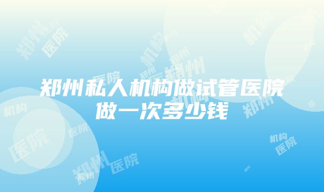 郑州私人机构做试管医院做一次多少钱