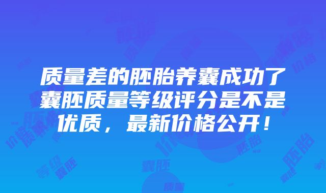 质量差的胚胎养囊成功了囊胚质量等级评分是不是优质，最新价格公开！