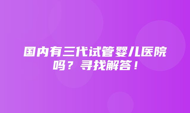 国内有三代试管婴儿医院吗？寻找解答！