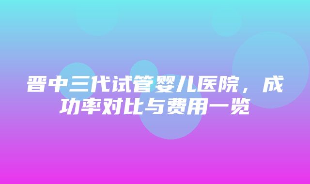 晋中三代试管婴儿医院，成功率对比与费用一览