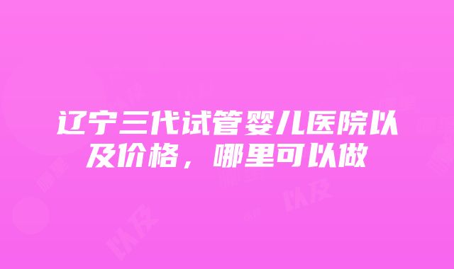 辽宁三代试管婴儿医院以及价格，哪里可以做