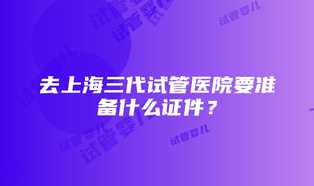 去上海三代试管医院要准备什么证件？