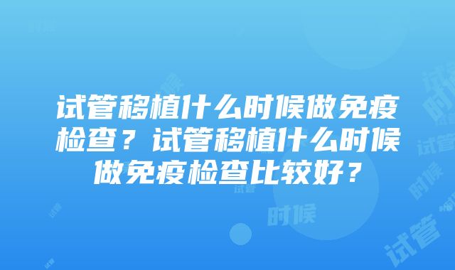 试管移植什么时候做免疫检查？试管移植什么时候做免疫检查比较好？