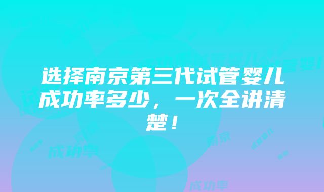 选择南京第三代试管婴儿成功率多少，一次全讲清楚！