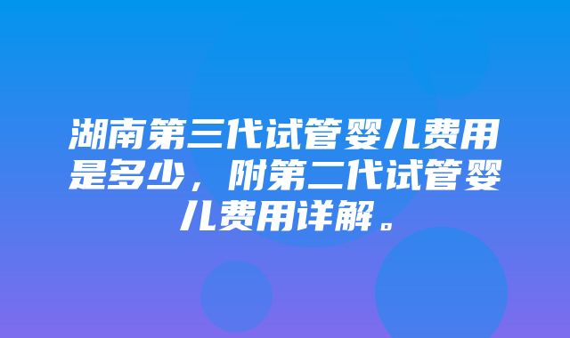 湖南第三代试管婴儿费用是多少，附第二代试管婴儿费用详解。