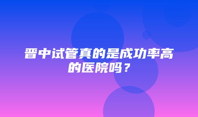 晋中试管真的是成功率高的医院吗？