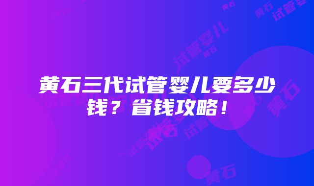 黄石三代试管婴儿要多少钱？省钱攻略！