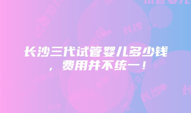 长沙三代试管婴儿多少钱，费用并不统一！