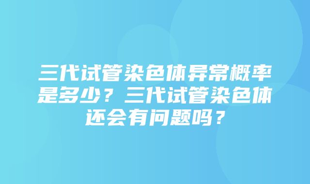 三代试管染色体异常概率是多少？三代试管染色体还会有问题吗？